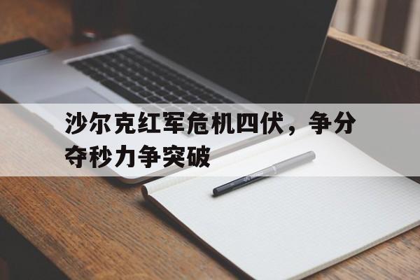 关于沙尔克红军危机四伏，争分夺秒力争突破的信息